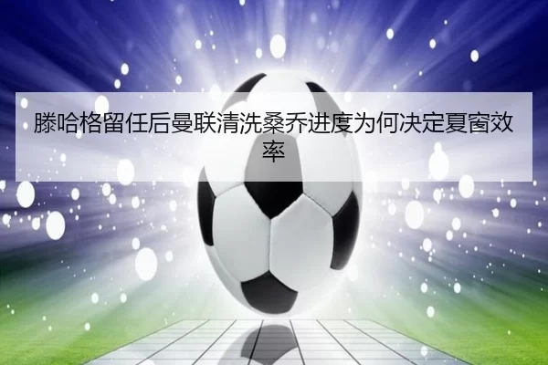 滕哈格留任后曼联清洗桑乔进度为何决定夏窗效率
